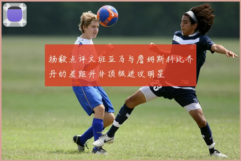 杨毅点评文班亚马与詹姆斯科比乔丹的差距并非顶级进攻明星