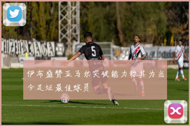 伊布盛赞亚马尔突破能力称其为当今足坛最佳球员