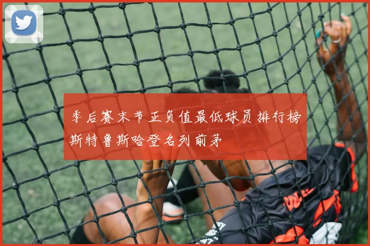 季后赛末节正负值最低球员排行榜斯特鲁斯哈登名列前茅