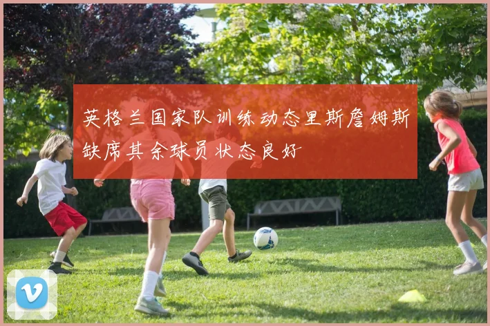 英格兰国家队训练动态里斯詹姆斯缺席其余球员状态良好