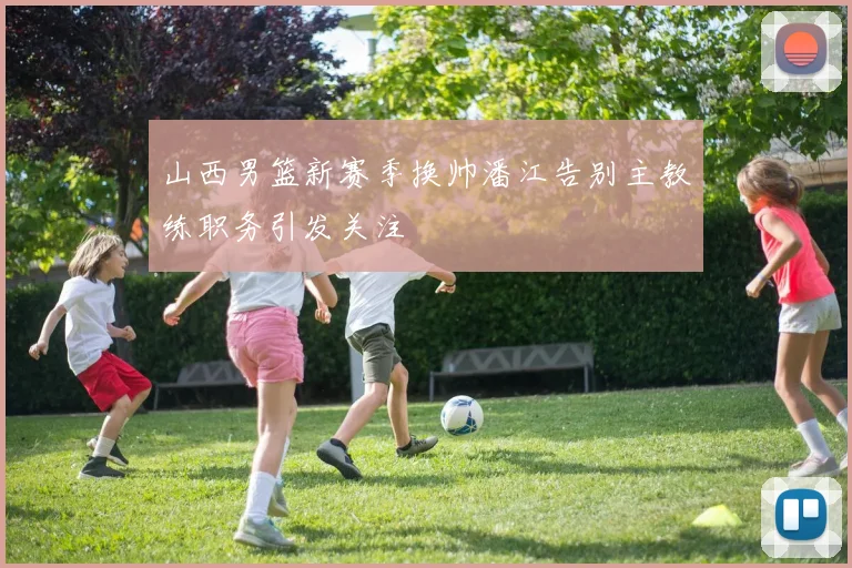 山西男篮新赛季换帅潘江告别主教练职务引发关注