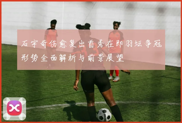 石宇奇伤愈复出首秀在即羽坛争冠形势全面解析与前景展望