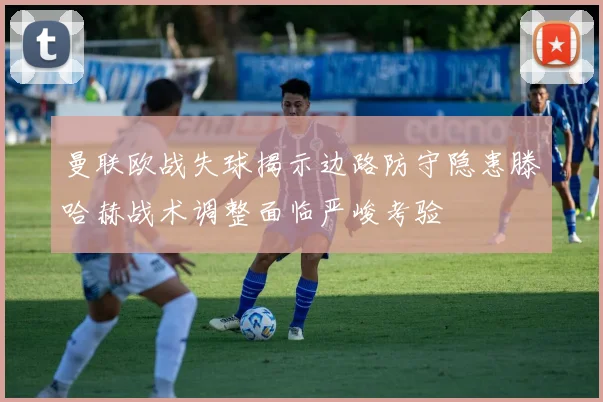曼联欧战失球揭示边路防守隐患滕哈赫战术调整面临严峻考验
