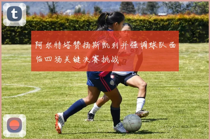 阿尔特塔赞扬斯凯利并强调球队面临四场关键决赛挑战