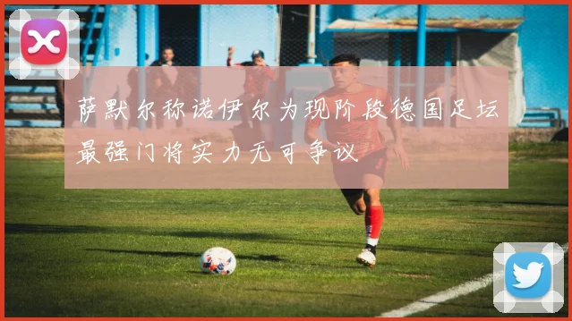 萨默尔称诺伊尔为现阶段德国足坛最强门将实力无可争议