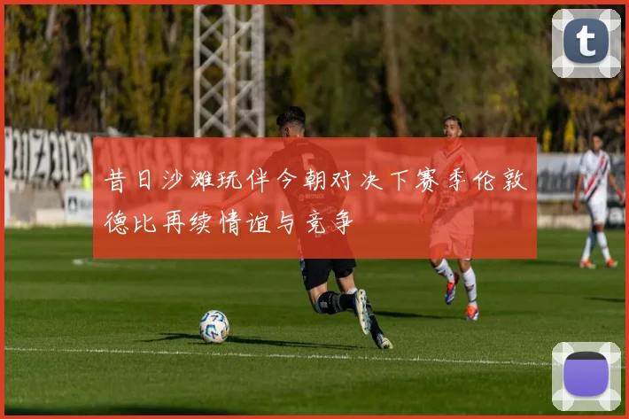 昔日沙滩玩伴今朝对决下赛季伦敦德比再续情谊与竞争