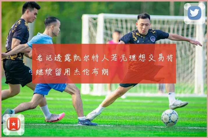 名记透露凯尔特人若无理想交易将继续留用杰伦布朗