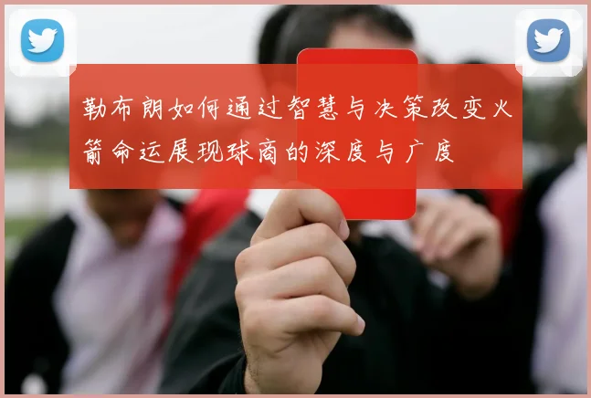 勒布朗如何通过智慧与决策改变火箭命运展现球商的深度与广度