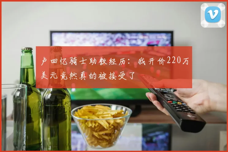 卢回忆骑士助教经历：我开价220万美元竟然真的被接受了