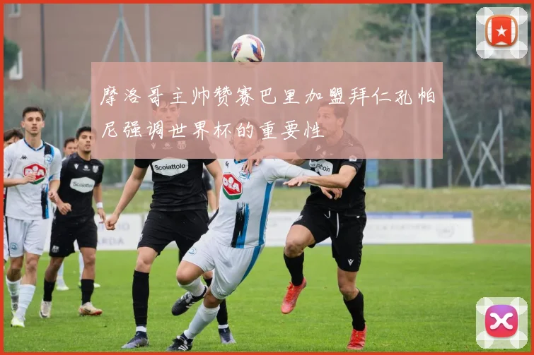 摩洛哥主帅赞赛巴里加盟拜仁孔帕尼强调世界杯的重要性