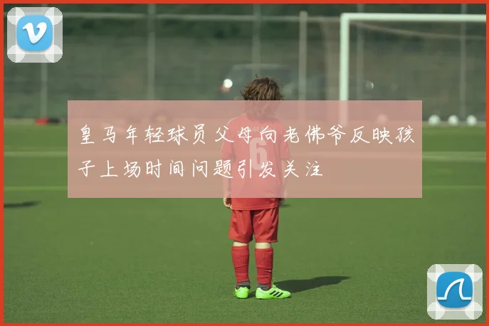 皇马年轻球员父母向老佛爷反映孩子上场时间问题引发关注