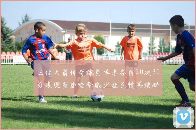 三位火箭传奇球员单季各自20次30分表现重逢哈登威少杜兰特再续辉煌