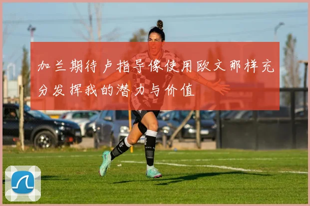 加兰期待卢指导像使用欧文那样充分发挥我的潜力与价值