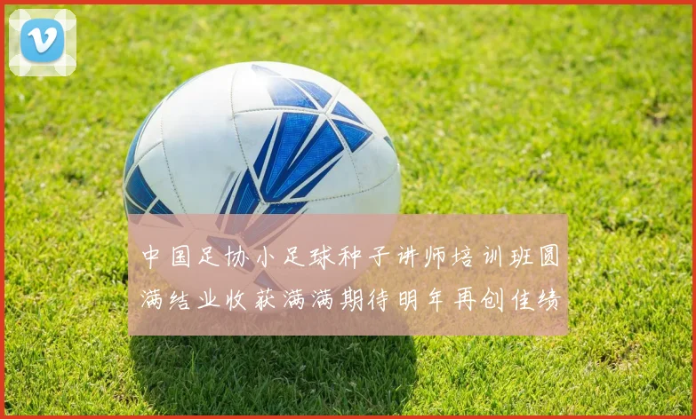 中国足协小足球种子讲师培训班圆满结业收获满满期待明年再创佳绩