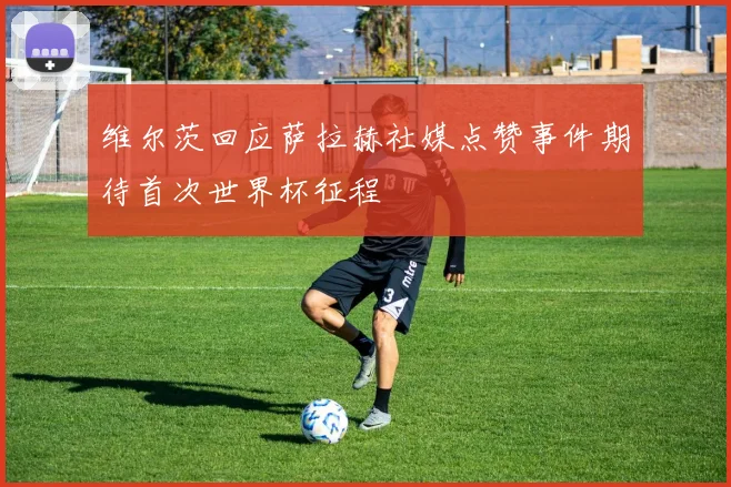 维尔茨回应萨拉赫社媒点赞事件期待首次世界杯征程