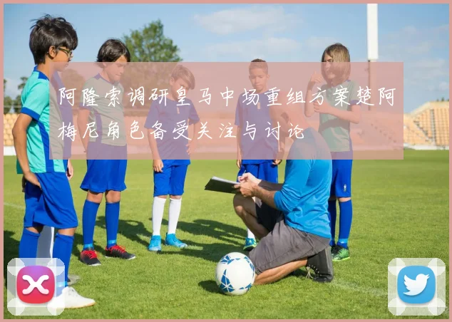 阿隆索调研皇马中场重组方案楚阿梅尼角色备受关注与讨论
