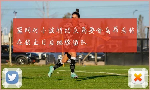 篮网对小波特的交易要价高昂或将在截止日后继续留队