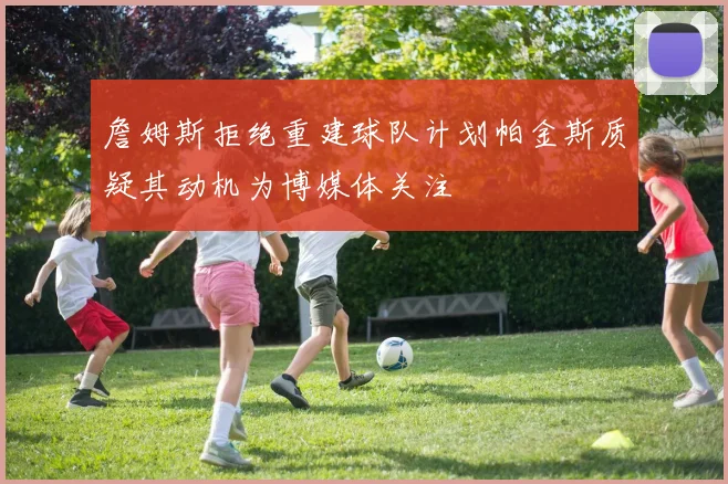 詹姆斯拒绝重建球队计划帕金斯质疑其动机为博媒体关注