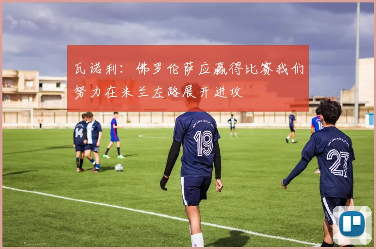 瓦诺利：佛罗伦萨应赢得比赛我们努力在米兰左路展开进攻